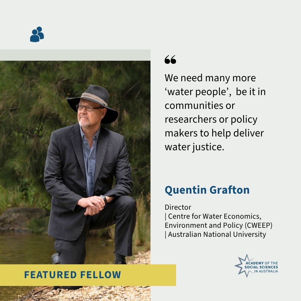 Professor Quentin Grafton is pictured kneeling beside a creek, wearing a dark suit, blue collared shirt and dark wide-brimmed hat. A quote reads “We need many more ‘water people’, be it in communities or researchers or policy makers to help deliver water justice.” 