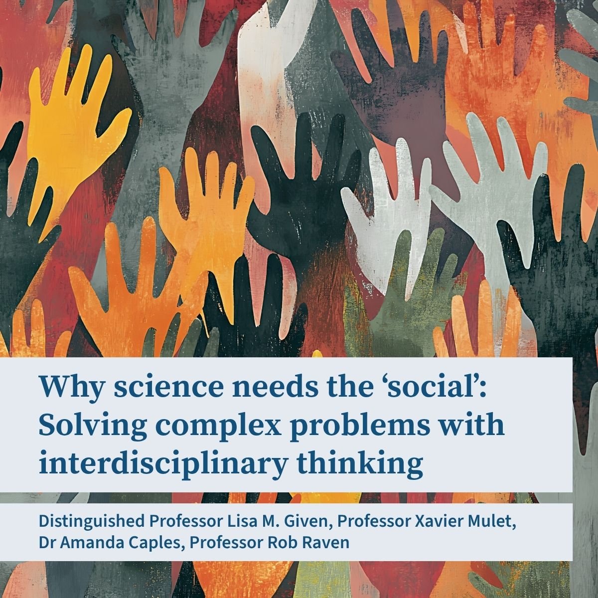 A promotional tile for the event “Why science needs the social: SOlving complex problems with interdisciplinary thinking”. There is a list of speakers: Distinguished Professor Lisa Given, Professor Xavier Mulet, Dr Amanda Caples, Professor Rob Raven. The background features an illustration of many hands reaching up, coloured in warm earth tones, and green, grey and black.